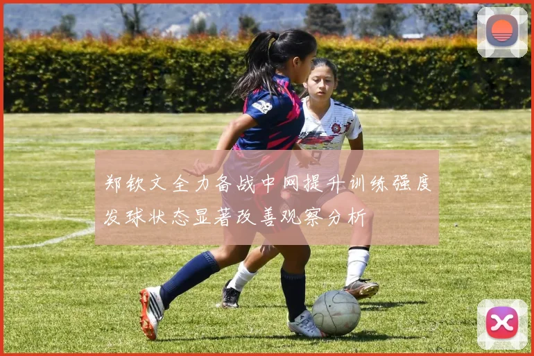 郑钦文全力备战中网提升训练强度发球状态显著改善观察分析