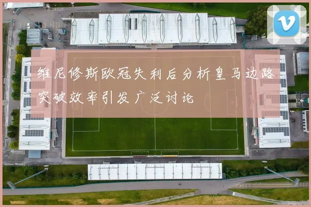 维尼修斯欧冠失利后分析皇马边路突破效率引发广泛讨论