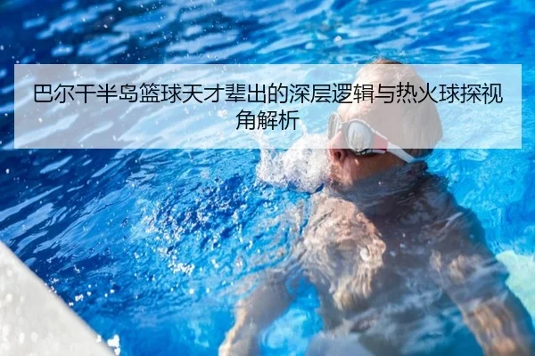 巴尔干半岛篮球天才辈出的深层逻辑与热火球探视角解析